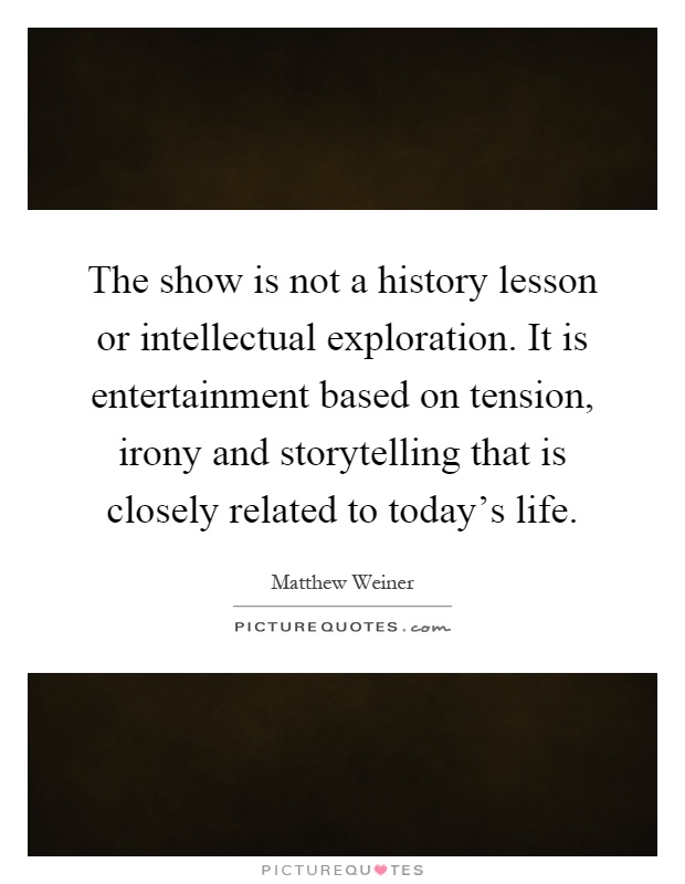 The show is not a history lesson or intellectual exploration. It is entertainment based on tension, irony and storytelling that is closely related to today's life Picture Quote #1