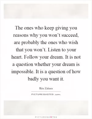 The ones who keep giving you reasons why you won’t succeed, are probably the ones who wish that you won’t. Listen to your heart. Follow your dream. It is not a question whether your dream is impossible. It is a question of how badly you want it Picture Quote #1