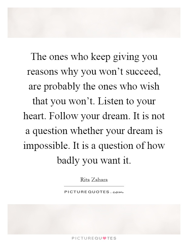 The ones who keep giving you reasons why you won't succeed, are probably the ones who wish that you won't. Listen to your heart. Follow your dream. It is not a question whether your dream is impossible. It is a question of how badly you want it Picture Quote #1