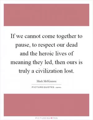 If we cannot come together to pause, to respect our dead and the heroic lives of meaning they led, then ours is truly a civilization lost Picture Quote #1