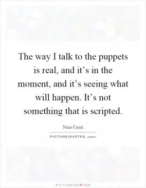 The way I talk to the puppets is real, and it’s in the moment, and it’s seeing what will happen. It’s not something that is scripted Picture Quote #1