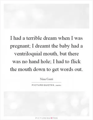 I had a terrible dream when I was pregnant; I dreamt the baby had a ventriloquial mouth, but there was no hand hole; I had to flick the mouth down to get words out Picture Quote #1