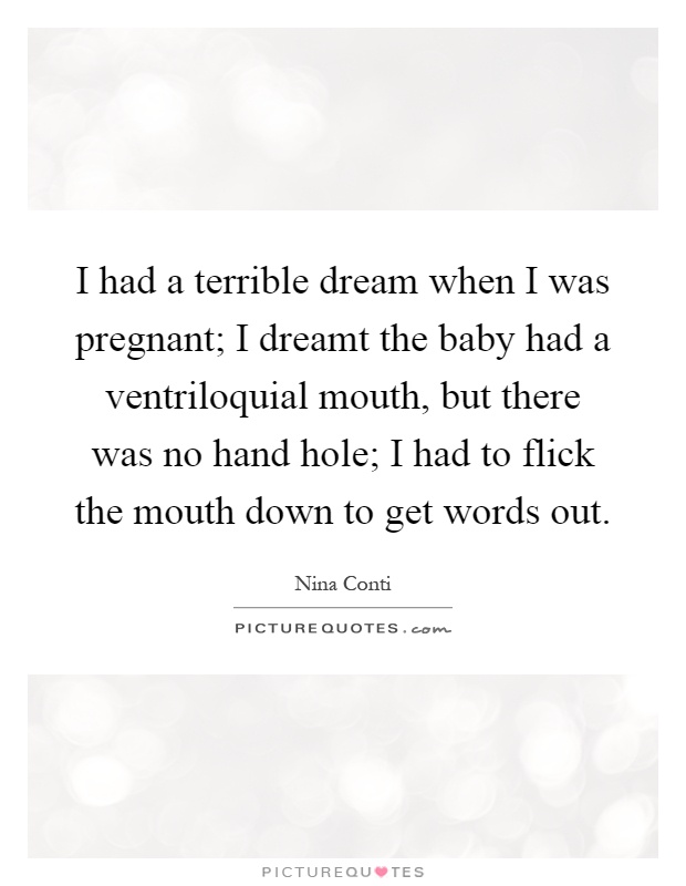 I had a terrible dream when I was pregnant; I dreamt the baby had a ventriloquial mouth, but there was no hand hole; I had to flick the mouth down to get words out Picture Quote #1