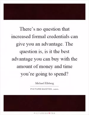 There’s no question that increased formal credentials can give you an advantage. The question is, is it the best advantage you can buy with the amount of money and time you’re going to spend? Picture Quote #1