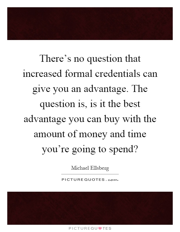 There's no question that increased formal credentials can give you an advantage. The question is, is it the best advantage you can buy with the amount of money and time you're going to spend? Picture Quote #1