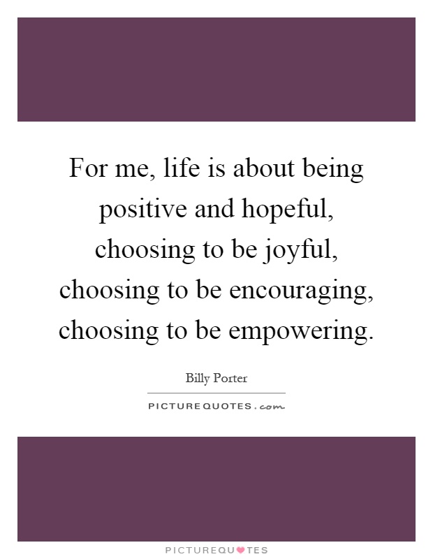 For me, life is about being positive and hopeful, choosing to be joyful, choosing to be encouraging, choosing to be empowering Picture Quote #1