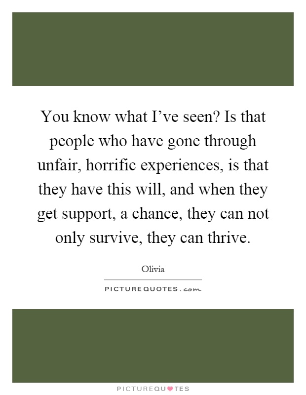 You know what I've seen? Is that people who have gone through unfair, horrific experiences, is that they have this will, and when they get support, a chance, they can not only survive, they can thrive Picture Quote #1