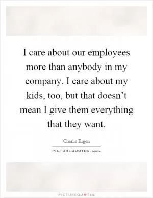 I care about our employees more than anybody in my company. I care about my kids, too, but that doesn’t mean I give them everything that they want Picture Quote #1