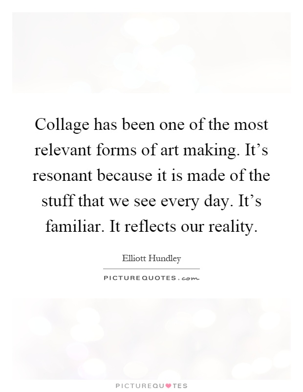 Collage has been one of the most relevant forms of art making. It's resonant because it is made of the stuff that we see every day. It's familiar. It reflects our reality Picture Quote #1