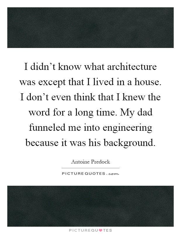 I didn't know what architecture was except that I lived in a house. I don't even think that I knew the word for a long time. My dad funneled me into engineering because it was his background Picture Quote #1