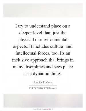 I try to understand place on a deeper level than just the physical or environmental aspects. It includes cultural and intellectual forces, too. Its an inclusive approach that brings in many disciplines and sees place as a dynamic thing Picture Quote #1