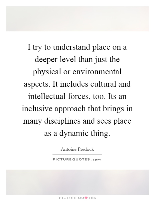 I try to understand place on a deeper level than just the physical or environmental aspects. It includes cultural and intellectual forces, too. Its an inclusive approach that brings in many disciplines and sees place as a dynamic thing Picture Quote #1