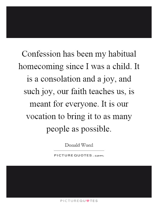 Confession has been my habitual homecoming since I was a child. It is a consolation and a joy, and such joy, our faith teaches us, is meant for everyone. It is our vocation to bring it to as many people as possible Picture Quote #1