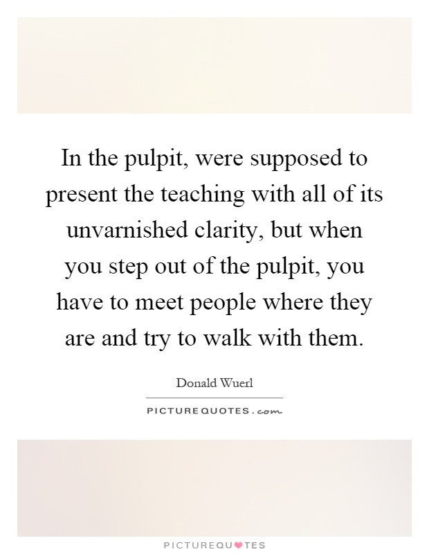 In the pulpit, were supposed to present the teaching with all of its unvarnished clarity, but when you step out of the pulpit, you have to meet people where they are and try to walk with them Picture Quote #1