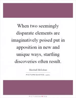 When two seemingly disparate elements are imaginatively poised put in apposition in new and unique ways, startling discoveries often result Picture Quote #1