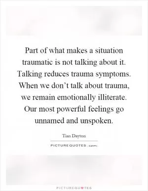 Part of what makes a situation traumatic is not talking about it. Talking reduces trauma symptoms. When we don’t talk about trauma, we remain emotionally illiterate. Our most powerful feelings go unnamed and unspoken Picture Quote #1