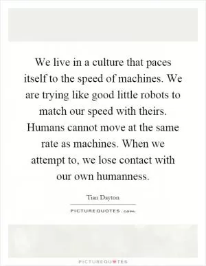 We live in a culture that paces itself to the speed of machines. We are trying like good little robots to match our speed with theirs. Humans cannot move at the same rate as machines. When we attempt to, we lose contact with our own humanness Picture Quote #1