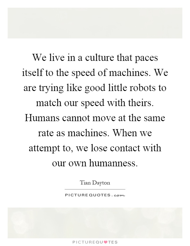 We live in a culture that paces itself to the speed of machines. We are trying like good little robots to match our speed with theirs. Humans cannot move at the same rate as machines. When we attempt to, we lose contact with our own humanness Picture Quote #1