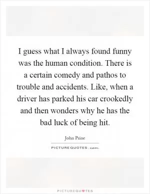 I guess what I always found funny was the human condition. There is a certain comedy and pathos to trouble and accidents. Like, when a driver has parked his car crookedly and then wonders why he has the bad luck of being hit Picture Quote #1