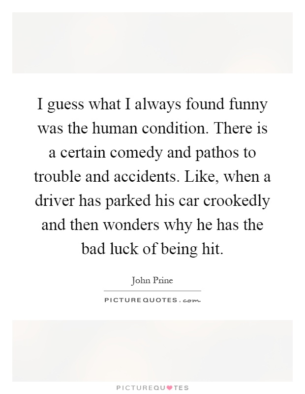 I guess what I always found funny was the human condition. There is a certain comedy and pathos to trouble and accidents. Like, when a driver has parked his car crookedly and then wonders why he has the bad luck of being hit Picture Quote #1