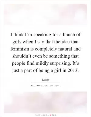 I think I’m speaking for a bunch of girls when I say that the idea that feminism is completely natural and shouldn’t even be something that people find mildly surprising. It’s just a part of being a girl in 2013 Picture Quote #1