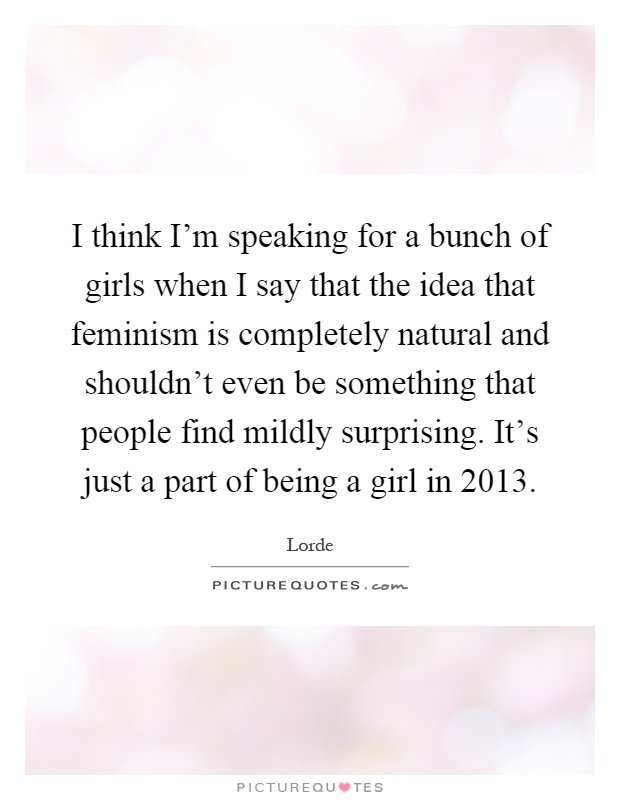 I think I'm speaking for a bunch of girls when I say that the idea that feminism is completely natural and shouldn't even be something that people find mildly surprising. It's just a part of being a girl in 2013 Picture Quote #1