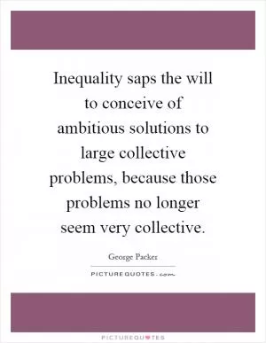Inequality saps the will to conceive of ambitious solutions to large collective problems, because those problems no longer seem very collective Picture Quote #1