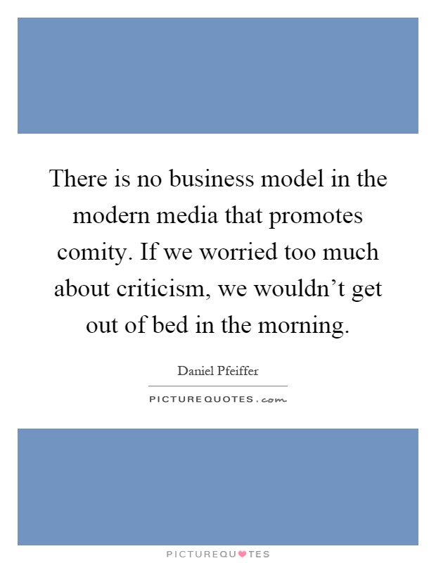 There is no business model in the modern media that promotes comity. If we worried too much about criticism, we wouldn't get out of bed in the morning Picture Quote #1