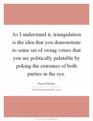 As I understand it, triangulation is the idea that you demonstrate to some set of swing voters that you are politically palatable by poking the extremes of both parties in the eye Picture Quote #1