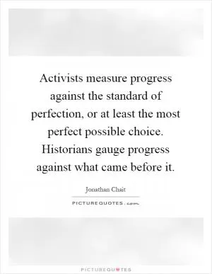 Activists measure progress against the standard of perfection, or at least the most perfect possible choice. Historians gauge progress against what came before it Picture Quote #1