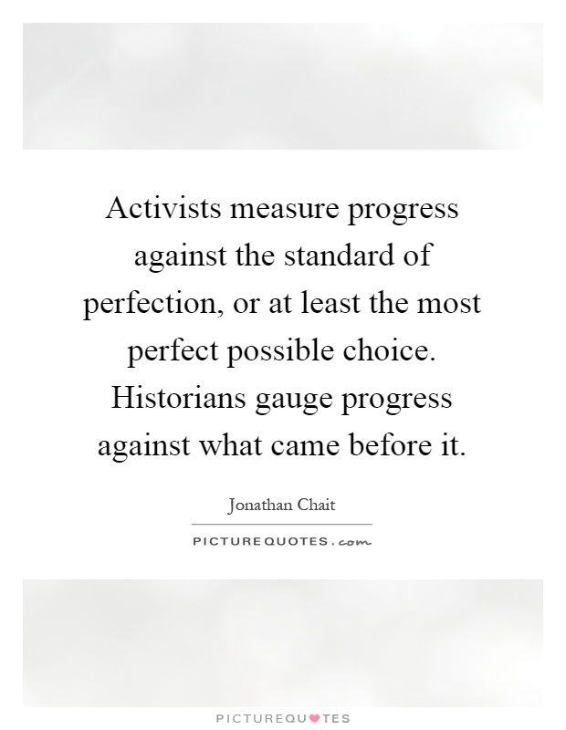 Activists measure progress against the standard of perfection, or at least the most perfect possible choice. Historians gauge progress against what came before it Picture Quote #1