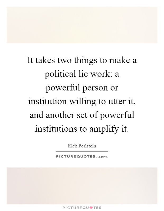 It takes two things to make a political lie work: a powerful person or institution willing to utter it, and another set of powerful institutions to amplify it Picture Quote #1