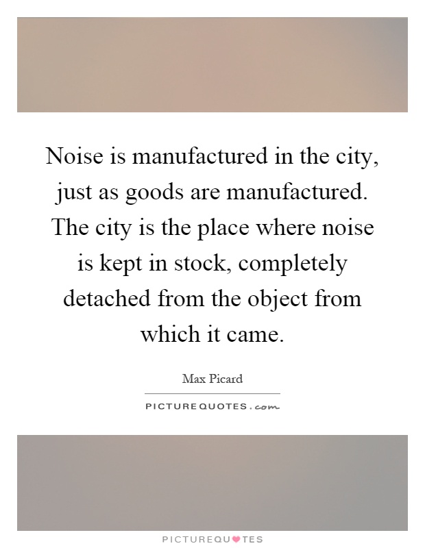 Noise is manufactured in the city, just as goods are manufactured. The city is the place where noise is kept in stock, completely detached from the object from which it came Picture Quote #1