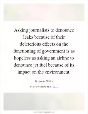 Asking journalists to denounce leaks because of their deleterious effects on the functioning of government is as hopeless as asking an airline to denounce jet fuel because of its impact on the environment Picture Quote #1