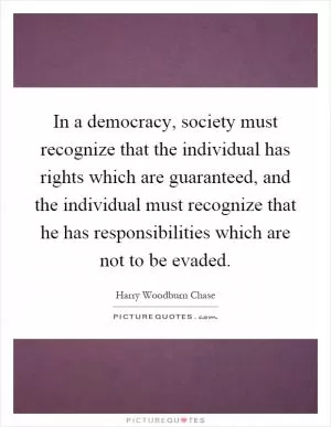 In a democracy, society must recognize that the individual has rights which are guaranteed, and the individual must recognize that he has responsibilities which are not to be evaded Picture Quote #1