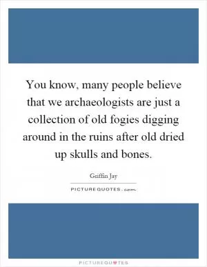 You know, many people believe that we archaeologists are just a collection of old fogies digging around in the ruins after old dried up skulls and bones Picture Quote #1