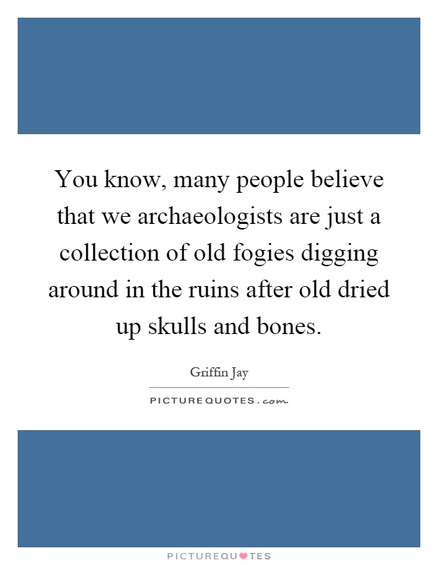 You know, many people believe that we archaeologists are just a collection of old fogies digging around in the ruins after old dried up skulls and bones Picture Quote #1