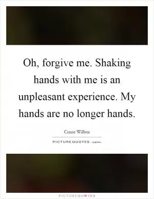 Oh, forgive me. Shaking hands with me is an unpleasant experience. My hands are no longer hands Picture Quote #1