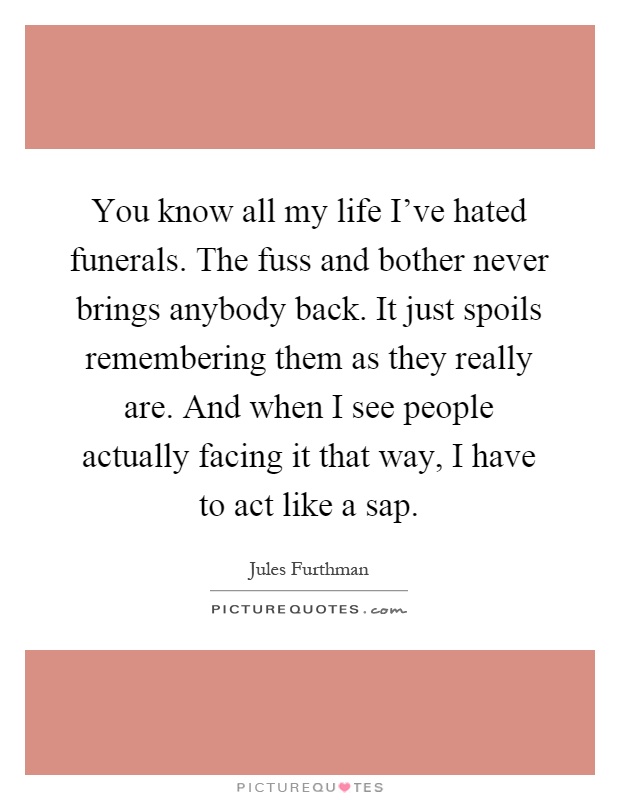 You know all my life I've hated funerals. The fuss and bother never brings anybody back. It just spoils remembering them as they really are. And when I see people actually facing it that way, I have to act like a sap Picture Quote #1