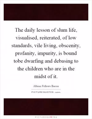 The daily lesson of slum life, visualised, reiterated, of low standards, vile living, obscenity, profanity, impurity, is bound tobe dwarfing and debasing to the children who are in the midst of it Picture Quote #1