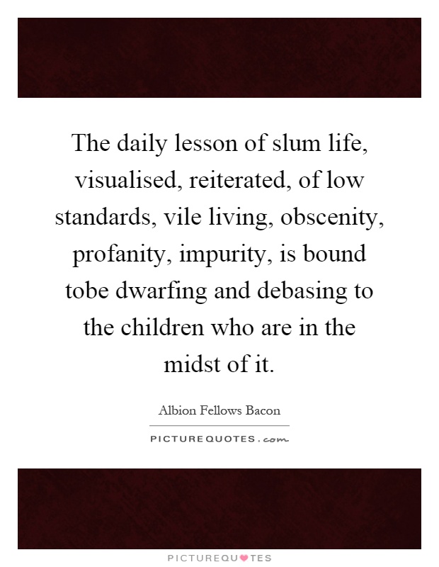 The daily lesson of slum life, visualised, reiterated, of low standards, vile living, obscenity, profanity, impurity, is bound tobe dwarfing and debasing to the children who are in the midst of it Picture Quote #1