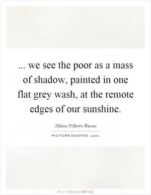 ... we see the poor as a mass of shadow, painted in one flat grey wash, at the remote edges of our sunshine Picture Quote #1