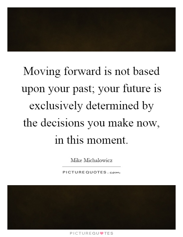 Moving forward is not based upon your past; your future is exclusively determined by the decisions you make now, in this moment Picture Quote #1