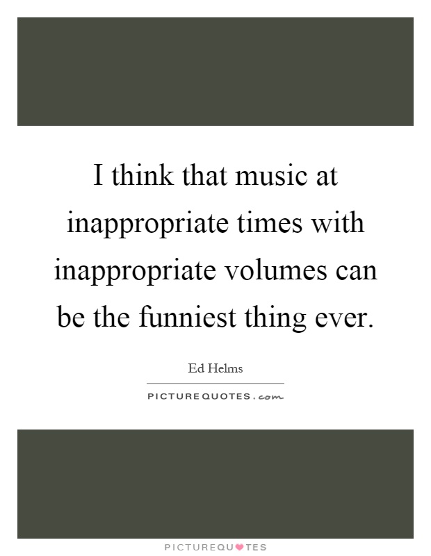 I think that music at inappropriate times with inappropriate volumes can be the funniest thing ever Picture Quote #1