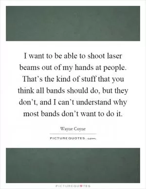 I want to be able to shoot laser beams out of my hands at people. That’s the kind of stuff that you think all bands should do, but they don’t, and I can’t understand why most bands don’t want to do it Picture Quote #1
