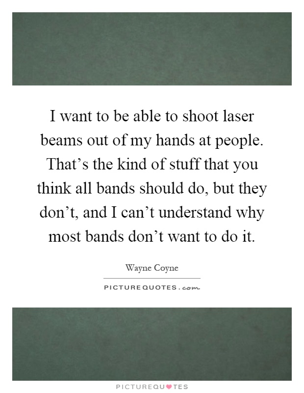 I want to be able to shoot laser beams out of my hands at people. That's the kind of stuff that you think all bands should do, but they don't, and I can't understand why most bands don't want to do it Picture Quote #1