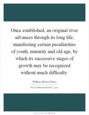 Once established, an original river advances through its long life, manifesting certain peculiarities of youth, maturity and old age, by which its successive stages of growth may be recognized without much difficulty Picture Quote #1