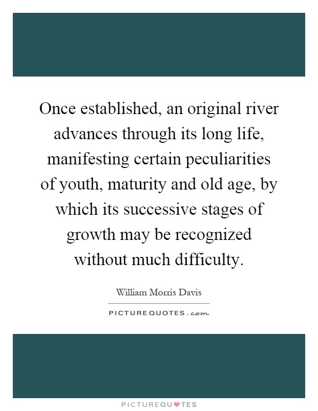 Once established, an original river advances through its long life, manifesting certain peculiarities of youth, maturity and old age, by which its successive stages of growth may be recognized without much difficulty Picture Quote #1