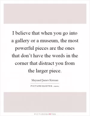 I believe that when you go into a gallery or a museum, the most powerful pieces are the ones that don’t have the words in the corner that distract you from the larger piece Picture Quote #1