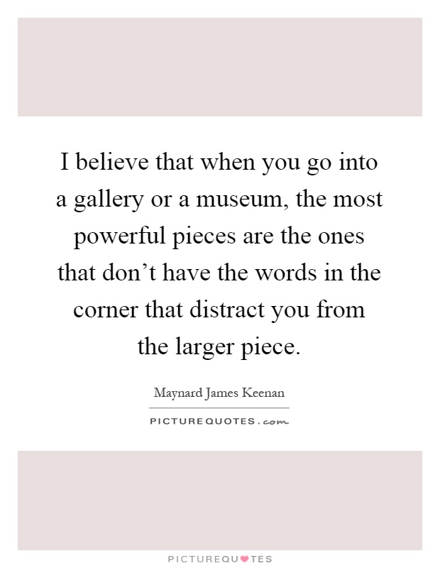 I believe that when you go into a gallery or a museum, the most powerful pieces are the ones that don't have the words in the corner that distract you from the larger piece Picture Quote #1